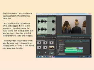 The first cutaway I imported was a
tracking shot of different female
hairstyles.
I imported the video from the A
Drive and dragged it over to the
sequence. I then had to use the
razor tool to trim the clip down as it
was too long. I then had to unlink
the clip from its audio and delete it.
I then imported an audio file which
was the voice over, I dragged it to
the sequence to ‘audio 1’ so it would
play along side the clip.
 