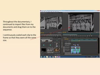 Throughout the documentary, I
continued to import files from my
documents and drag them on to the
sequence.
I continuously scaled each clip to the
frame so that they were all the same
size.
 