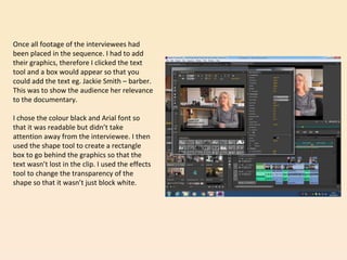 Once all footage of the interviewees had
been placed in the sequence. I had to add
their graphics, therefore I clicked the text
tool and a box would appear so that you
could add the text eg. Jackie Smith – barber.
This was to show the audience her relevance
to the documentary.
I chose the colour black and Arial font so
that it was readable but didn’t take
attention away from the interviewee. I then
used the shape tool to create a rectangle
box to go behind the graphics so that the
text wasn’t lost in the clip. I used the effects
tool to change the transparency of the
shape so that it wasn’t just block white.
 
