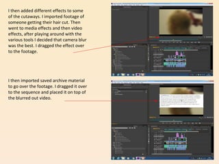 I then added different effects to some
of the cutaways. I imported footage of
someone getting their hair cut. Then
went to media effects and then video
effects, after playing around with the
various tools I decided that camera blur
was the best. I dragged the effect over
to the footage.
I then imported saved archive material
to go over the footage. I dragged it over
to the sequence and placed it on top of
the blurred out video.
 