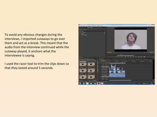 To avoid any obvious changes during the
interviews, I imported cutaways to go over
them and act as a break. This meant that the
audio from the interview continued while the
cutaway played, it anchors what the
interviewee is saying.
I used the razor tool to trim the clips down so
that they lasted around 5 seconds.
 
