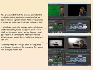 As a group we felt that the mise-en-scene for the
phobia interview was inadequate therefore we
decided to use a green screen. As I had never used
it before we had to watch tutorial on how to do it.
I right clicked on to the footage and scrolled down
to effects control, I used the colour block tool to
black out the green screen so that footage could
go on top of it. To make the interviewee blend
with the green screen, I then had to use sharp and
soft tool.
I then imported the footage on to the sequence
and dragged it on top of the interview. This meant
that it played behind her.
 