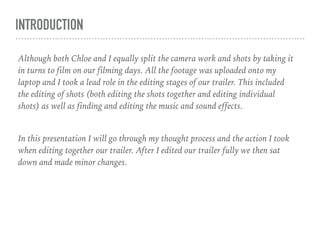 INTRODUCTION
Although both Chloe and I equally split the camera work and shots by taking it
in turns to film on our filming days. All the footage was uploaded onto my
laptop and I took a lead role in the editing stages of our trailer. This included
the editing of shots (both editing the shots together and editing individual
shots) as well as finding and editing the music and sound effects.
In this presentation I will go through my thought process and the action I took
when editing together our trailer. After I edited our trailer fully we then sat
down and made minor changes.
 