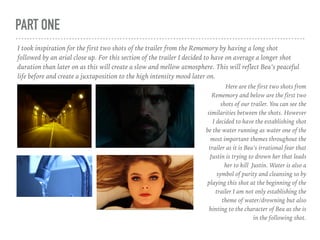 PART ONE
I took inspiration for the first two shots of the trailer from the Rememory by having a long shot
followed by an arial close up. For this section of the trailer I decided to have on average a longer shot
duration than later on as this will create a slow and mellow atmosphere. This will reflect Bea’s peaceful
life before and create a juxtaposition to the high intensity mood later on.
Here are the first two shots from
Rememory and below are the first two
shots of our trailer. You can see the
similarities between the shots. However
I decided to have the establishing shot
be the water running as water one of the
most important themes throughout the
trailer as it is Bea’s irrational fear that
Justin is trying to drown her that leads
her to kill Justin. Water is also a
symbol of purity and cleansing so by
playing this shot at the beginning of the
trailer I am not only establishing the
theme of water/drowning but also
hinting to the character of Bea as she is
in the following shot.
 
