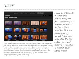 PART TWO
I made use of the built
in transitional
features during the
first 30 seconds of the
trailer in particular
the fade to black
transition. This was
because from my
research I discovered
trailers like The Gift
and Inception used
this style of transition
to establish a new
setting or shot.
I used the fade to black transition between a few different shots within the
first part of the trailer. Such as from the long shot of Bea and Justin holding
hands that then cuts to the shot reverse shot between them. Using this
transition added a sense of professionalism and also adds mystery to the
trailer as the shots become concealed slightly by the transition so not
everything about the film is given away.
 