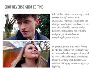 SHOT REVERSE SHOT EDITING
I decided to cut this scene using a shot
reverse shot of the two main
characters. This was to highlight the
close personal connection between the
two. Additionally, the continuity
between shots adds to the ordinary
and peaceful atmosphere as
everything happens in order.
In general, it was a lot easier for me
to edit the first part of the trailer due
to the mood and atmosphere I wanted
to create. The calm mood was created
through the long shot duration, the
minimal editing of shots and high key
lighting.
 