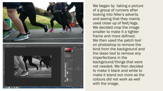 We began by taking a picture
of a group of runners after
looking into Nike’s adverts
and seeing that they mainly
used close up of feet/legs.
We decided crop the image
smaller to make it a tighter
frame and more defined.
We then used the patch tool
on photoshop to remove the
bind from the background and
the lasso tool to remove any
imperfections in the
background/things that were
not needed. We then decided
to make it black and white to
make it stand out more as the
colours did not work as well
with the image.
