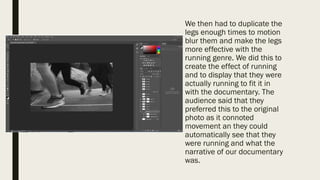 We then had to duplicate the
legs enough times to motion
blur them and make the legs
more effective with the
running genre. We did this to
create the effect of running
and to display that they were
actually running to fit it in
with the documentary. The
audience said that they
preferred this to the original
photo as it connoted
movement an they could
automatically see that they
were running and what the
narrative of our documentary
was.