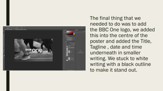 The final thing that we
needed to do was to add
the BBC One logo, we added
this into the centre of the
poster and added the Title,
Tagline , date and time
underneath in smaller
writing. We stuck to white
writing with a black outline
to make it stand out.