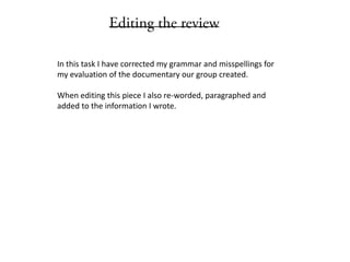 In this task I have corrected my grammar and misspellings for
my evaluation of the documentary our group created.
When editing this piece I also re-worded, paragraphed and
added to the information I wrote.
 
