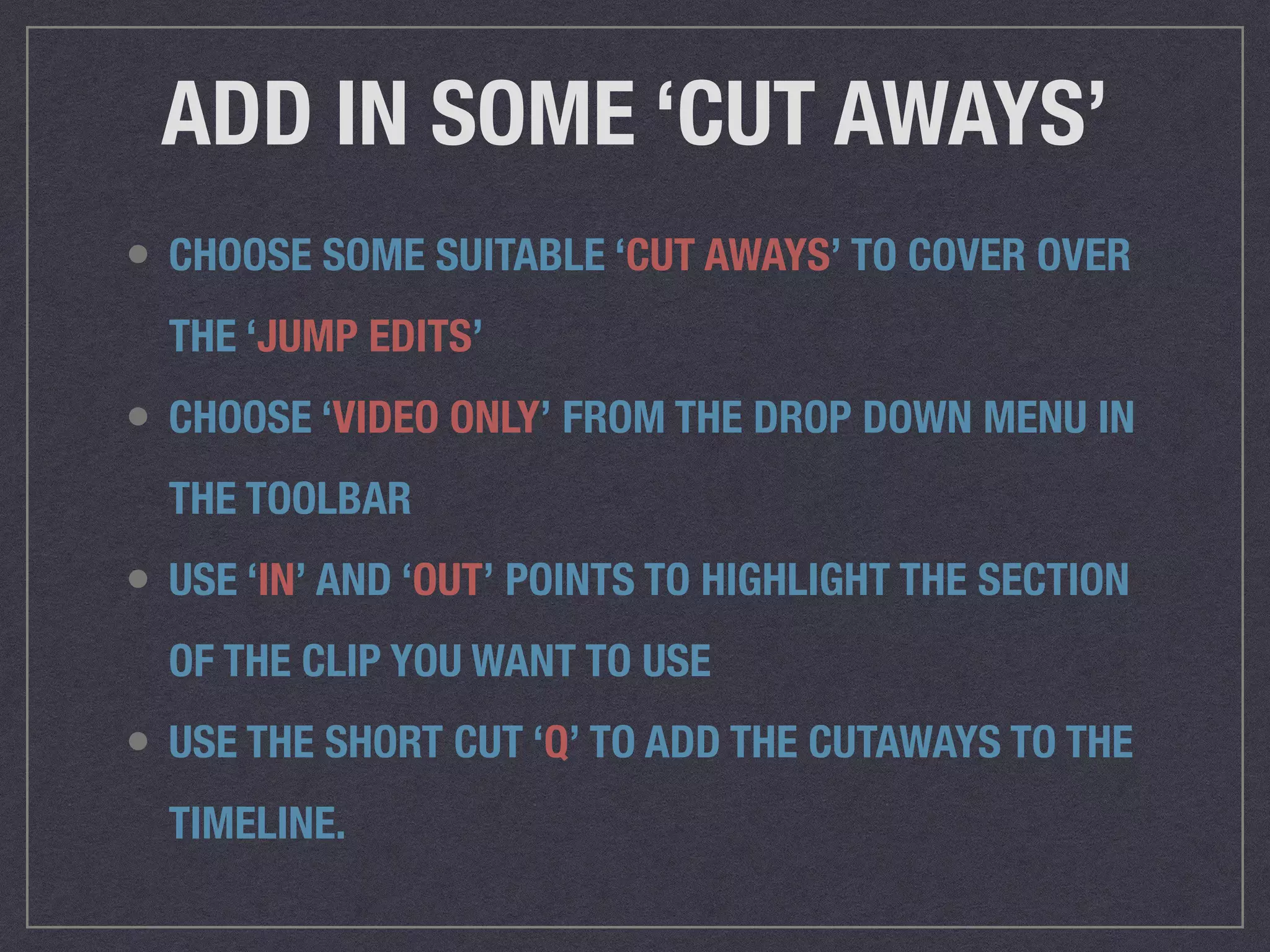 ADD IN SOME ‘CUT AWAYS’
• CHOOSE SOME SUITABLE ‘CUT AWAYS’ TO COVER OVER
THE ‘JUMP EDITS’
• CHOOSE ‘VIDEO ONLY’ FROM THE DROP DOWN MENU IN
THE TOOLBAR
• USE ‘IN’ AND ‘OUT’ POINTS TO HIGHLIGHT THE SECTION
OF THE CLIP YOU WANT TO USE
• USE THE SHORT CUT ‘Q’ TO ADD THE CUTAWAYS TO THE
TIMELINE.
 