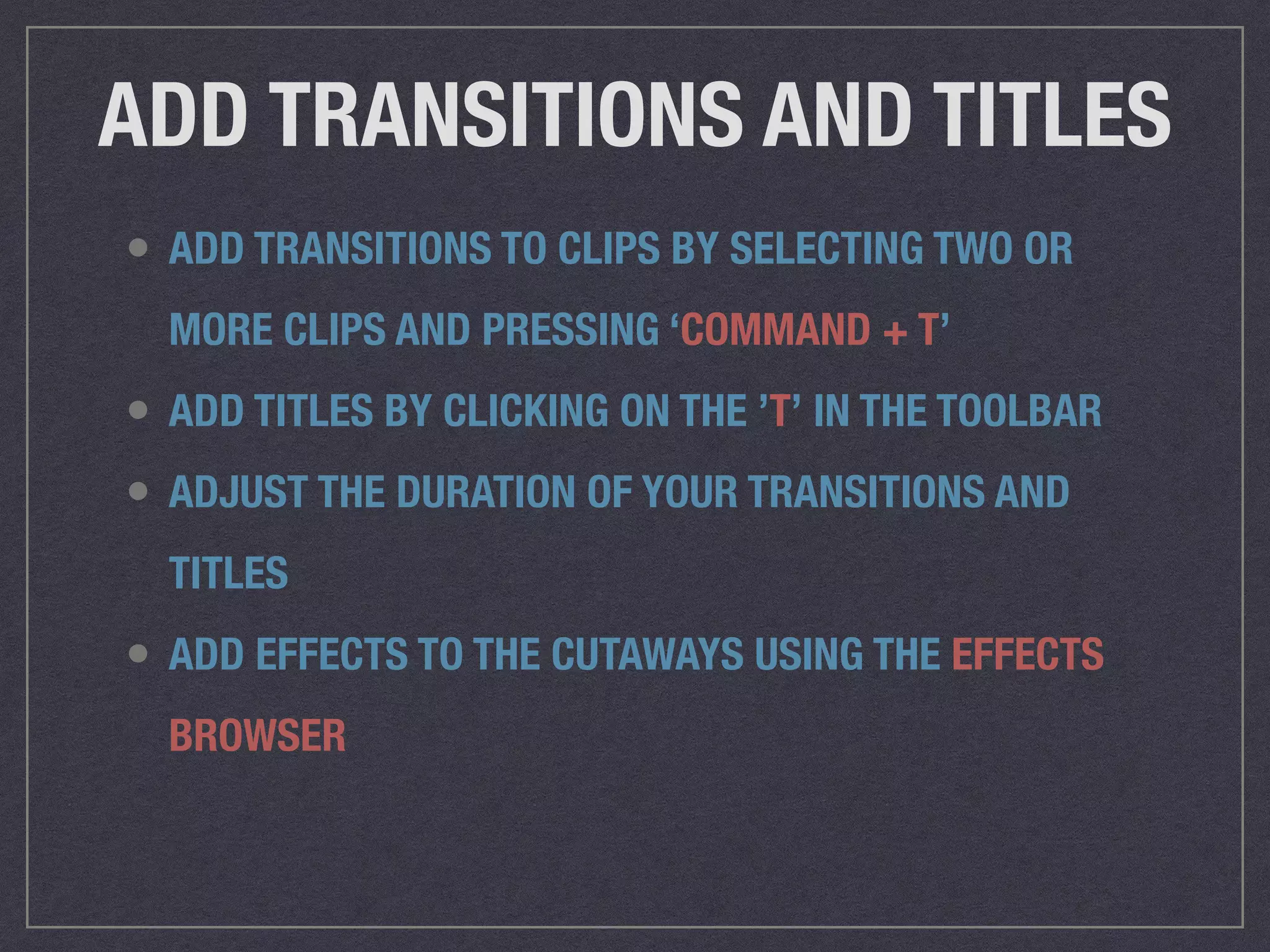 ADD TRANSITIONS AND TITLES
• ADD TRANSITIONS TO CLIPS BY SELECTING TWO OR
MORE CLIPS AND PRESSING ‘COMMAND + T’
• ADD TITLES BY CLICKING ON THE ’T’ IN THE TOOLBAR
• ADJUST THE DURATION OF YOUR TRANSITIONS AND
TITLES
• ADD EFFECTS TO THE CUTAWAYS USING THE EFFECTS
BROWSER
 