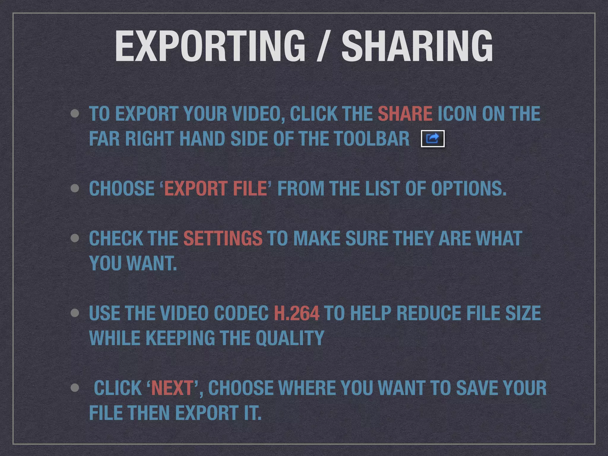 EXPORTING / SHARING
• TO EXPORT YOUR VIDEO, CLICK THE SHARE ICON ON THE
FAR RIGHT HAND SIDE OF THE TOOLBAR
• CHOOSE ‘EXPORT FILE’ FROM THE LIST OF OPTIONS.
• CHECK THE SETTINGS TO MAKE SURE THEY ARE WHAT
YOU WANT.
• USE THE VIDEO CODEC H.264 TO HELP REDUCE FILE SIZE
WHILE KEEPING THE QUALITY
• CLICK ‘NEXT’, CHOOSE WHERE YOU WANT TO SAVE YOUR
FILE THEN EXPORT IT.
 