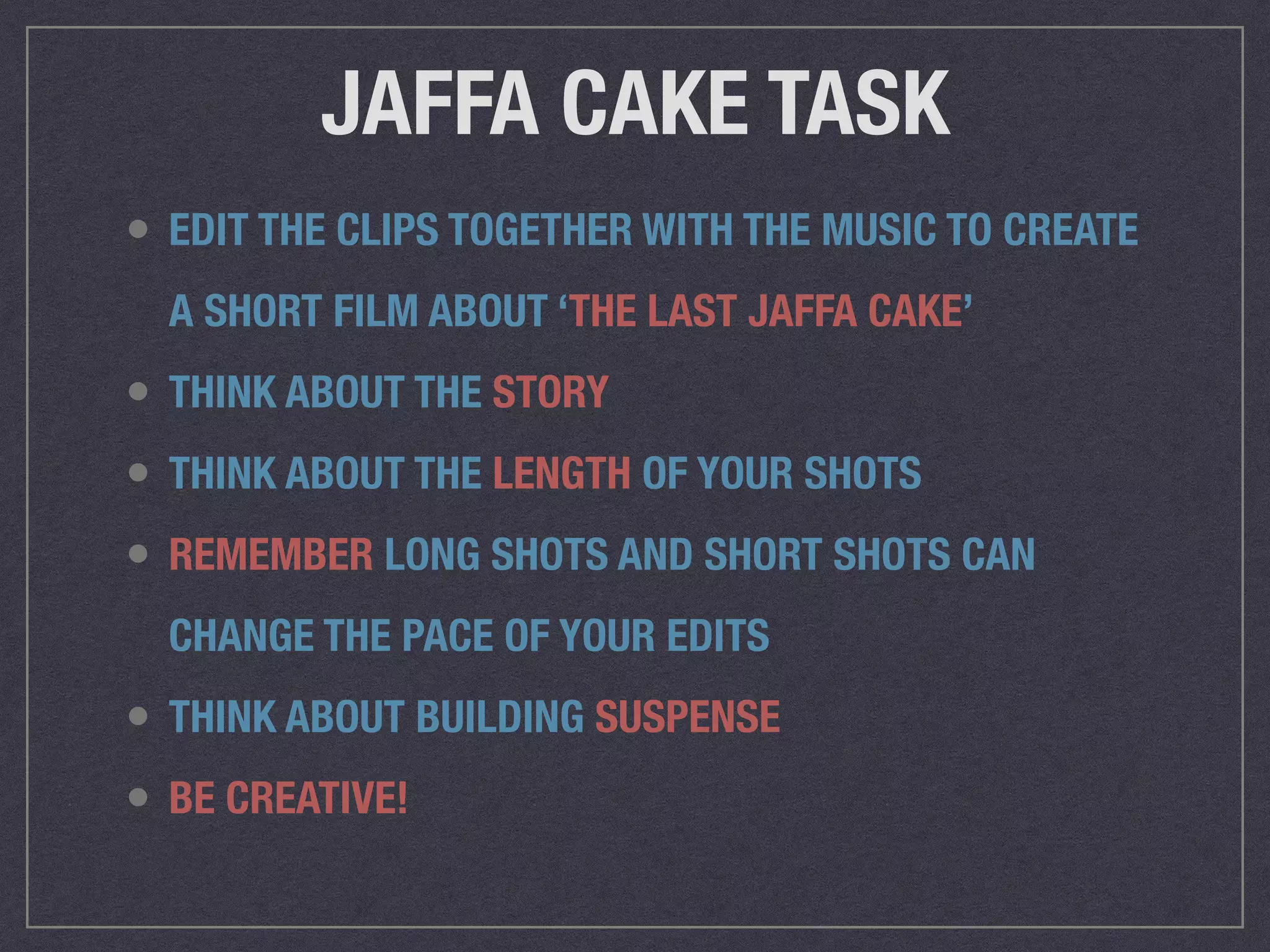 JAFFA CAKE TASK
• EDIT THE CLIPS TOGETHER WITH THE MUSIC TO CREATE
A SHORT FILM ABOUT ‘THE LAST JAFFA CAKE’
• THINK ABOUT THE STORY
• THINK ABOUT THE LENGTH OF YOUR SHOTS
• REMEMBER LONG SHOTS AND SHORT SHOTS CAN
CHANGE THE PACE OF YOUR EDITS
• THINK ABOUT BUILDING SUSPENSE
• BE CREATIVE!
 