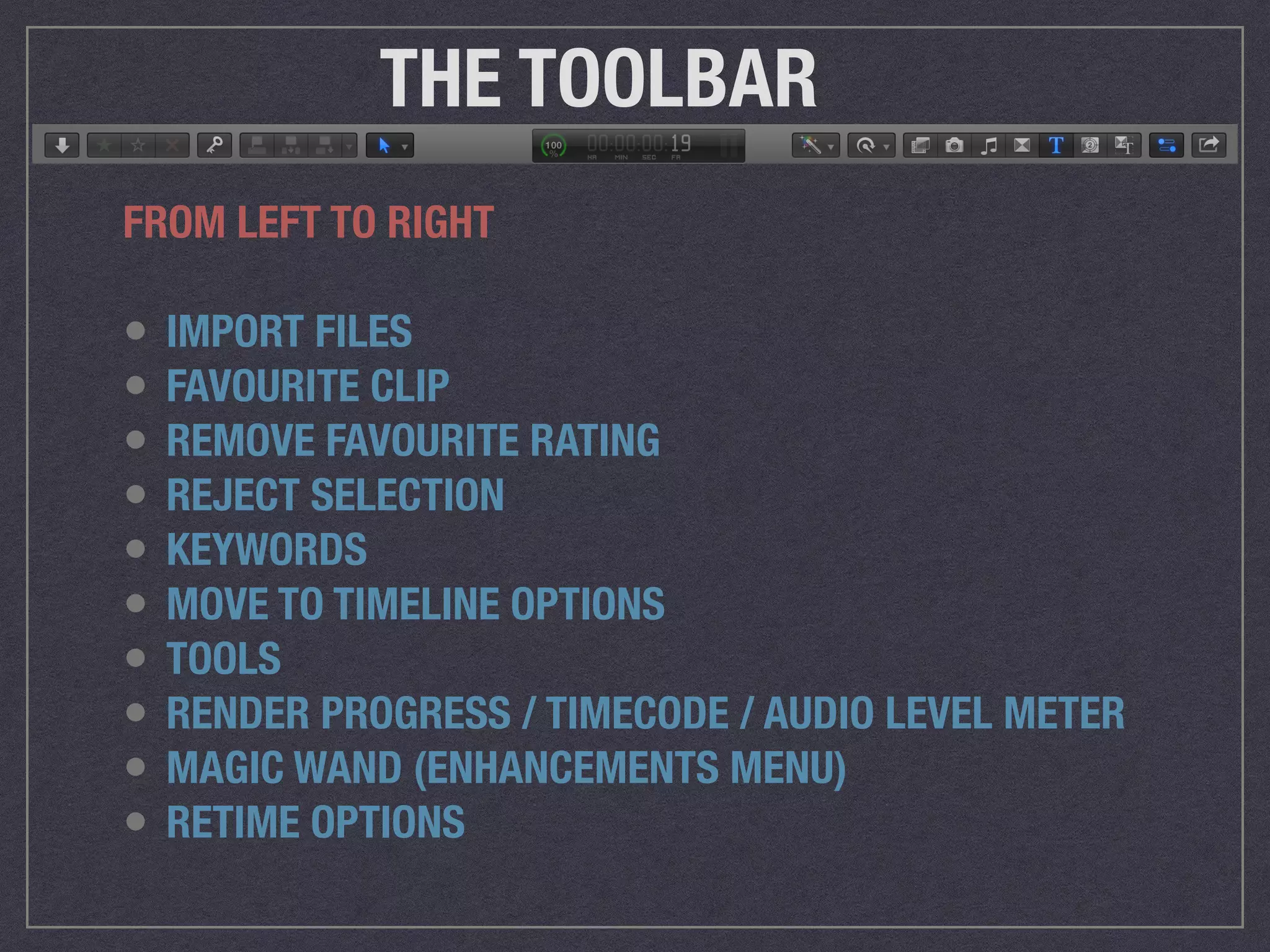 THE TOOLBAR
FROM LEFT TO RIGHT
• IMPORT FILES
• FAVOURITE CLIP
• REMOVE FAVOURITE RATING
• REJECT SELECTION
• KEYWORDS
• MOVE TO TIMELINE OPTIONS
• TOOLS
• RENDER PROGRESS / TIMECODE / AUDIO LEVEL METER
• MAGIC WAND (ENHANCEMENTS MENU)
• RETIME OPTIONS
 