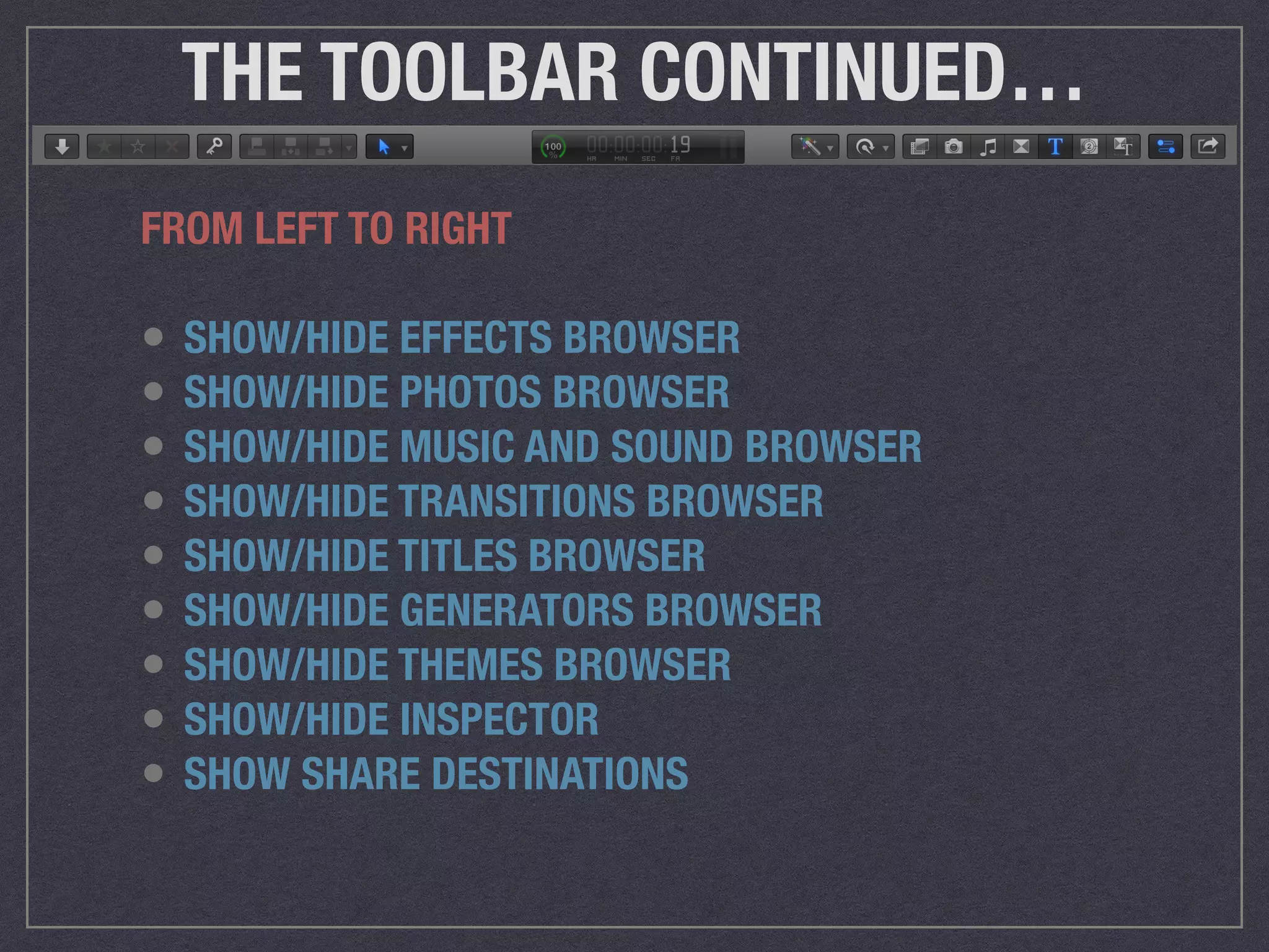 THE TOOLBAR CONTINUED…
FROM LEFT TO RIGHT
• SHOW/HIDE EFFECTS BROWSER
• SHOW/HIDE PHOTOS BROWSER
• SHOW/HIDE MUSIC AND SOUND BROWSER
• SHOW/HIDE TRANSITIONS BROWSER
• SHOW/HIDE TITLES BROWSER
• SHOW/HIDE GENERATORS BROWSER
• SHOW/HIDE THEMES BROWSER
• SHOW/HIDE INSPECTOR
• SHOW SHARE DESTINATIONS
 