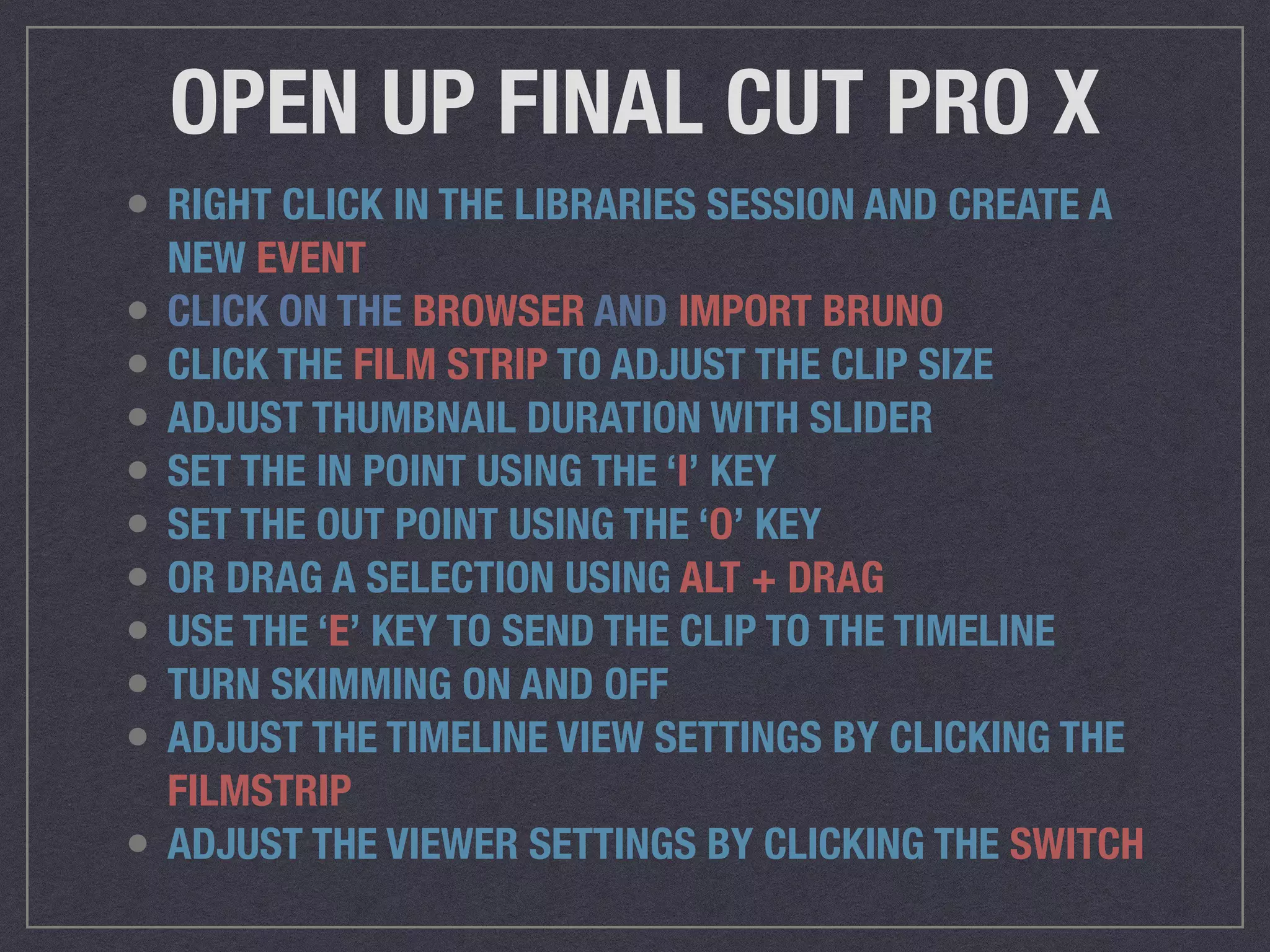 OPEN UP FINAL CUT PRO X
• RIGHT CLICK IN THE LIBRARIES SESSION AND CREATE A
NEW EVENT
• CLICK ON THE BROWSER AND IMPORT BRUNO
• CLICK THE FILM STRIP TO ADJUST THE CLIP SIZE
• ADJUST THUMBNAIL DURATION WITH SLIDER
• SET THE IN POINT USING THE ‘I’ KEY
• SET THE OUT POINT USING THE ‘O’ KEY
• OR DRAG A SELECTION USING ALT + DRAG
• USE THE ‘E’ KEY TO SEND THE CLIP TO THE TIMELINE
• TURN SKIMMING ON AND OFF
• ADJUST THE TIMELINE VIEW SETTINGS BY CLICKING THE
FILMSTRIP
• ADJUST THE VIEWER SETTINGS BY CLICKING THE SWITCH
 