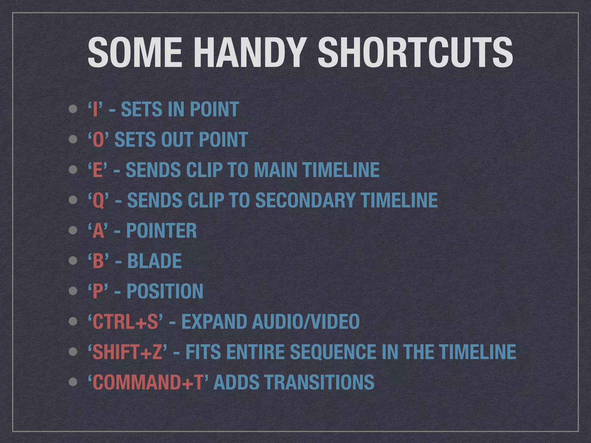 SOME HANDY SHORTCUTS
• ‘I’ - SETS IN POINT
• ‘O’ SETS OUT POINT
• ‘E’ - SENDS CLIP TO MAIN TIMELINE
• ‘Q’ - SENDS CLIP TO SECONDARY TIMELINE
• ‘A’ - POINTER
• ‘B’ - BLADE
• ‘P’ - POSITION
• ‘CTRL+S’ - EXPAND AUDIO/VIDEO
• ‘SHIFT+Z’ - FITS ENTIRE SEQUENCE IN THE TIMELINE
• ‘COMMAND+T’ ADDS TRANSITIONS
 