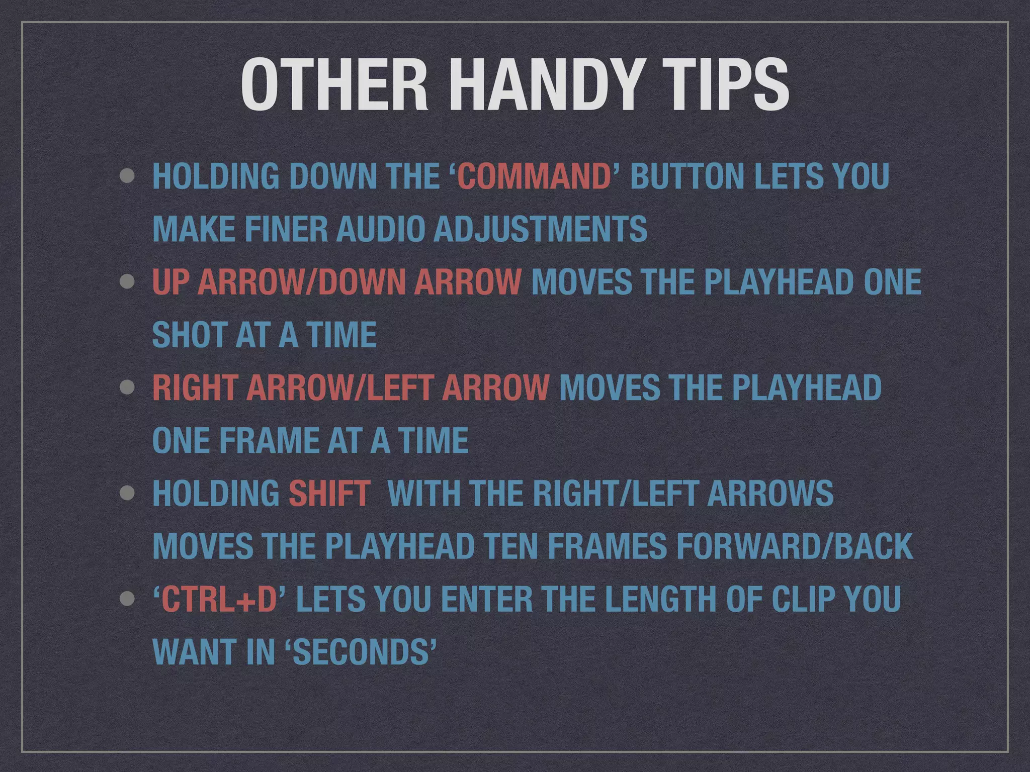OTHER HANDY TIPS
• HOLDING DOWN THE ‘COMMAND’ BUTTON LETS YOU
MAKE FINER AUDIO ADJUSTMENTS
• UP ARROW/DOWN ARROW MOVES THE PLAYHEAD ONE
SHOT AT A TIME
• RIGHT ARROW/LEFT ARROW MOVES THE PLAYHEAD
ONE FRAME AT A TIME
• HOLDING SHIFT WITH THE RIGHT/LEFT ARROWS
MOVES THE PLAYHEAD TEN FRAMES FORWARD/BACK
• ‘CTRL+D’ LETS YOU ENTER THE LENGTH OF CLIP YOU
WANT IN ‘SECONDS’
 