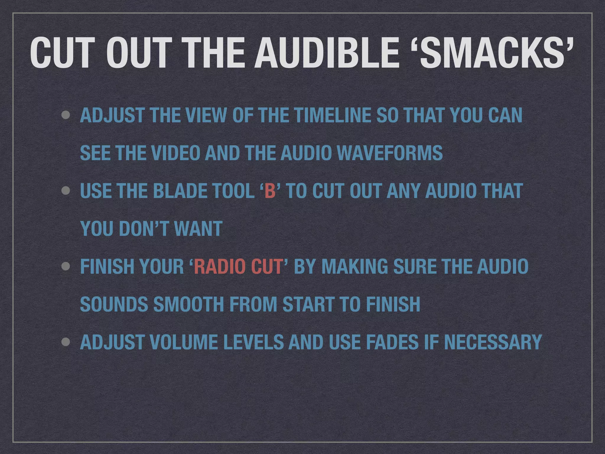 CUT OUT THE AUDIBLE ‘SMACKS’
• ADJUST THE VIEW OF THE TIMELINE SO THAT YOU CAN
SEE THE VIDEO AND THE AUDIO WAVEFORMS
• USE THE BLADE TOOL ‘B’ TO CUT OUT ANY AUDIO THAT
YOU DON’T WANT
• FINISH YOUR ‘RADIO CUT’ BY MAKING SURE THE AUDIO
SOUNDS SMOOTH FROM START TO FINISH
• ADJUST VOLUME LEVELS AND USE FADES IF NECESSARY
 