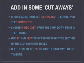 ADD IN SOME ‘CUT AWAYS’
• CHOOSE SOME SUITABLE ‘CUT AWAYS’ TO COVER OVER
THE ‘JUMP EDITS’
• CHOOSE ‘VIDEO ONLY’ FROM THE DROP DOWN MENU IN
THE TOOLBAR
• USE ‘IN’ AND ‘OUT’ POINTS TO HIGHLIGHT THE SECTION
OF THE CLIP YOU WANT TO USE
• USE THE SHORT CUT ‘Q’ TO ADD THE CUTAWAYS TO THE
TIMELINE.
 