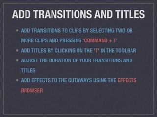 ADD TRANSITIONS AND TITLES
• ADD TRANSITIONS TO CLIPS BY SELECTING TWO OR
MORE CLIPS AND PRESSING ‘COMMAND + T’
• ADD TITLES BY CLICKING ON THE ’T’ IN THE TOOLBAR
• ADJUST THE DURATION OF YOUR TRANSITIONS AND
TITLES
• ADD EFFECTS TO THE CUTAWAYS USING THE EFFECTS
BROWSER
 
