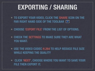 EXPORTING / SHARING
• TO EXPORT YOUR VIDEO, CLICK THE SHARE ICON ON THE
FAR RIGHT HAND SIDE OF THE TOOLBAR
• CHOOSE ‘EXPORT FILE’ FROM THE LIST OF OPTIONS.
• CHECK THE SETTINGS TO MAKE SURE THEY ARE WHAT
YOU WANT.
• USE THE VIDEO CODEC H.264 TO HELP REDUCE FILE SIZE
WHILE KEEPING THE QUALITY
• CLICK ‘NEXT’, CHOOSE WHERE YOU WANT TO SAVE YOUR
FILE THEN EXPORT IT.
 