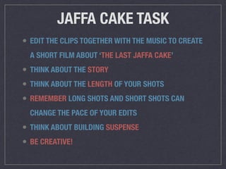 JAFFA CAKE TASK
• EDIT THE CLIPS TOGETHER WITH THE MUSIC TO CREATE
A SHORT FILM ABOUT ‘THE LAST JAFFA CAKE’
• THINK ABOUT THE STORY
• THINK ABOUT THE LENGTH OF YOUR SHOTS
• REMEMBER LONG SHOTS AND SHORT SHOTS CAN
CHANGE THE PACE OF YOUR EDITS
• THINK ABOUT BUILDING SUSPENSE
• BE CREATIVE!
 