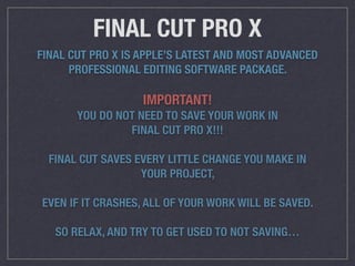 FINAL CUT PRO X
FINAL CUT PRO X IS APPLE’S LATEST AND MOST ADVANCED
PROFESSIONAL EDITING SOFTWARE PACKAGE.
IMPORTANT!
YOU DO NOT NEED TO SAVE YOUR WORK IN
FINAL CUT PRO X!!!
FINAL CUT SAVES EVERY LITTLE CHANGE YOU MAKE IN
YOUR PROJECT,
EVEN IF IT CRASHES, ALL OF YOUR WORK WILL BE SAVED.
SO RELAX, AND TRY TO GET USED TO NOT SAVING…
 