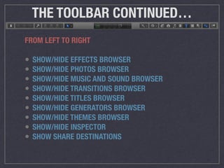 THE TOOLBAR CONTINUED…
FROM LEFT TO RIGHT
• SHOW/HIDE EFFECTS BROWSER
• SHOW/HIDE PHOTOS BROWSER
• SHOW/HIDE MUSIC AND SOUND BROWSER
• SHOW/HIDE TRANSITIONS BROWSER
• SHOW/HIDE TITLES BROWSER
• SHOW/HIDE GENERATORS BROWSER
• SHOW/HIDE THEMES BROWSER
• SHOW/HIDE INSPECTOR
• SHOW SHARE DESTINATIONS
 