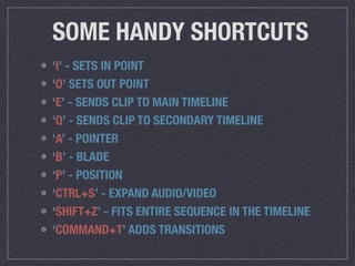 SOME HANDY SHORTCUTS
• ‘I’ - SETS IN POINT
• ‘O’ SETS OUT POINT
• ‘E’ - SENDS CLIP TO MAIN TIMELINE
• ‘Q’ - SENDS CLIP TO SECONDARY TIMELINE
• ‘A’ - POINTER
• ‘B’ - BLADE
• ‘P’ - POSITION
• ‘CTRL+S’ - EXPAND AUDIO/VIDEO
• ‘SHIFT+Z’ - FITS ENTIRE SEQUENCE IN THE TIMELINE
• ‘COMMAND+T’ ADDS TRANSITIONS
 