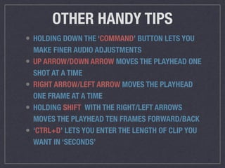 OTHER HANDY TIPS
• HOLDING DOWN THE ‘COMMAND’ BUTTON LETS YOU
MAKE FINER AUDIO ADJUSTMENTS
• UP ARROW/DOWN ARROW MOVES THE PLAYHEAD ONE
SHOT AT A TIME
• RIGHT ARROW/LEFT ARROW MOVES THE PLAYHEAD
ONE FRAME AT A TIME
• HOLDING SHIFT WITH THE RIGHT/LEFT ARROWS
MOVES THE PLAYHEAD TEN FRAMES FORWARD/BACK
• ‘CTRL+D’ LETS YOU ENTER THE LENGTH OF CLIP YOU
WANT IN ‘SECONDS’
 