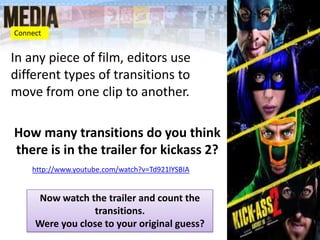 In any piece of film, editors use
different types of transitions to
move from one clip to another.
How many transitions do you think
there is in the trailer for kickass 2?
http://www.youtube.com/watch?v=Td921lYSBIA
Connect
Now watch the trailer and count the
transitions.
Were you close to your original guess?
 