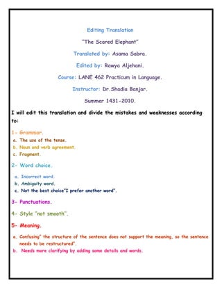 Editing Translation<br />“The Scared Elephant”<br />Translated by: Asama Sabra.<br />Edited by: Rawya Aljehani.<br />Course: LANE 462 Practicum in Language.<br />Instructor: Dr.Shadia Banjar.<br />Summer 1431-2010.<br />I will edit this translation and divide the mistakes and weaknesses according to:<br />,[object Object]