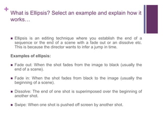 + What is Ellipsis? Select an example and explain how it
works…
 Ellipsis is an editing technique where you establish the end of a
sequence or the end of a scene with a fade out or an dissolve etc.
This is because the director wants to infer a jump in time.
Examples of ellipsis:
 Fade out: When the shot fades from the image to black (usually the
end of a scene).
 Fade in: When the shot fades from black to the image (usually the
beginning of a scene).
 Dissolve: The end of one shot is superimposed over the beginning of
another shot.
 Swipe: When one shot is pushed off screen by another shot.
 