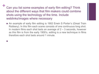 + Can you list some examples of early film editing? Think
about the different ways that film makers could combine
shots using the technology of the time. Include
weblinks/images where necessary
 An example of early film editing is 1902 Erwin S Porter’s (Great Train
Robbery). In this film each scene consists of one continuous long shot.
In modern films each shot lasts an average of 2 – 3 seconds, however
as this film is from the early 1900’s, editing is a new technique in films
therefore each shot lasts around 1 minute.

 