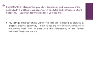 + For GRAPHIC relationships provide a description and examples of it’s
usage [with a weblink to a sequence on YouTube and still frames where
necessary – you may add more slides if you need to]
 PICTURE: Images/ shots within the film are intended to portray a
graphic/ pictorial continuity. This includes the colour clash, similarity of
movement from shot to shot, and the consistency of the formal
elements from shot to shot.
 