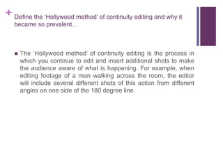 + Define the ‘Hollywood method’ of continuity editing and why it
became so prevalent…
 The ‘Hollywood method’ of continuity editing is the process in
which you continue to edit and insert additional shots to make
the audience aware of what is happening. For example, when
editing footage of a man walking across the room, the editor
will include several different shots of this action from different
angles on one side of the 180 degree line.
 