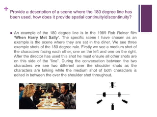 + Provide a description of a scene where the 180 degree line has
been used, how does it provide spatial continuity/discontinuity?
 An example of the 180 degree line is in the 1989 Rob Reiner film
‘When Harry Met Sally’. The specific scene I have chosen as an
example is the scene where they are sat in the diner. We see three
example shots of the 180 degree rule. Firstly we see a medium shot of
the characters facing each other, one on the left and one on the right.
After the director has used this shot he must ensure all other shots are
on this side of the “line”. During the conversation between the two
characters we see two different over the shoulder shots as the
characters are talking while the medium shot of both characters is
edited in between the over the shoulder shot throughout.
 