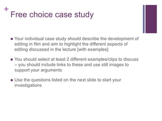 +
Free choice case study
 Your individual case study should describe the development of
editing in film and aim to highlight the different aspects of
editing discussed in the lecture [with examples]
 You should select at least 2 different examples/clips to discuss
– you should include links to these and use still images to
support your arguments
 Use the questions listed on the next slide to start your
investigations
 