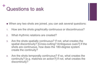 +
Questions to ask
 When any two shots are joined, you can ask several questions:
1. How are the shots graphically continuous or discontinuous?
2. What rhythmic relations are created?
3. Are the shots spatially continuous? If not, what creates the
spatial discontinuity? [Cross-cutting? Ambiguous cues?] If the
shots are continuous, how does the 180-degree system
create the continuity?
4. Are the shots temporally continuous? If so, what creates the
continuity? [e.g. matches on action?] If not, what creates the
discontinuity?
 