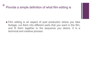 + Provide a simple definition of what film editing is
 Film editing is an aspect of post production where you take
footage, cut them into different parts that you want in the film,
and fit them together in the sequence you desire. It is a
technical and creative process.
 