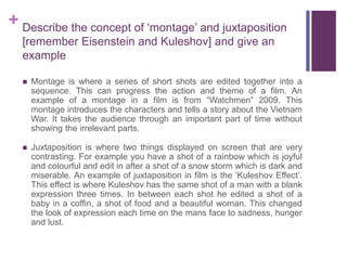 + Describe the concept of ‘montage’ and juxtaposition
[remember Eisenstein and Kuleshov] and give an
example
 Montage is where a series of short shots are edited together into a
sequence. This can progress the action and theme of a film. An
example of a montage in a film is from “Watchmen” 2009. This
montage introduces the characters and tells a story about the Vietnam
War. It takes the audience through an important part of time without
showing the irrelevant parts.
 Juxtaposition is where two things displayed on screen that are very
contrasting. For example you have a shot of a rainbow which is joyful
and colourful and edit in after a shot of a snow storm which is dark and
miserable. An example of juxtaposition in film is the ‘Kuleshov Effect’.
This effect is where Kuleshov has the same shot of a man with a blank
expression three times. In between each shot he edited a shot of a
baby in a coffin, a shot of food and a beautiful woman. This changed
the look of expression each time on the mans face to sadness, hunger
and lust.
 