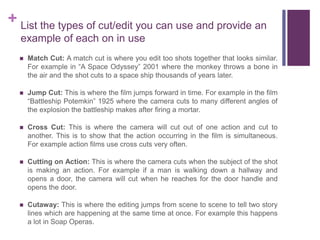 + List the types of cut/edit you can use and provide an
example of each on in use
 Match Cut: A match cut is where you edit too shots together that looks similar.
For example in “A Space Odyssey” 2001 where the monkey throws a bone in
the air and the shot cuts to a space ship thousands of years later.
 Jump Cut: This is where the film jumps forward in time. For example in the film
“Battleship Potemkin” 1925 where the camera cuts to many different angles of
the explosion the battleship makes after firing a mortar.
 Cross Cut: This is where the camera will cut out of one action and cut to
another. This is to show that the action occurring in the film is simultaneous.
For example action films use cross cuts very often.
 Cutting on Action: This is where the camera cuts when the subject of the shot
is making an action. For example if a man is walking down a hallway and
opens a door, the camera will cut when he reaches for the door handle and
opens the door.
 Cutaway: This is where the editing jumps from scene to scene to tell two story
lines which are happening at the same time at once. For example this happens
a lot in Soap Operas.
 
