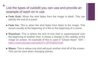 + List the types of cut/edit you can use and provide an
example of each on in use
 Fade Outs: When the shot fades from the image to black. This can
identify the end of a scene.
 Fade Ins: This is when the shot fades from black to the image. This
occurs usually at the beginning of a film or the beginning of a scene.
 Dissolves: This is where the end of one shot is superimposed over
the beginning of another shot. It shows a change in the visibility of the
image on screen. An example of this is used in “Citizen Kane” 1941 -
https://www.youtube.com/watch?v=DTPctDhOCzE
 Wipes: This is where one shot will push another shot off of the screen.
This can be used when changing scenes.
 