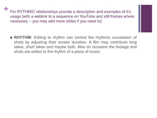 + For RYTHMIC relationships provide a description and examples of it’s
usage [with a weblink to a sequence on YouTube and still frames where
necessary – you may add more slides if you need to]
 RHYTHM: Editing to rhythm can control the rhythmic succession of
shots by adjusting their screen duration. A film may contribute long
takes, short takes and maybe both. Also on occasion the footage and
shots are edited to the rhythm of a piece of music.
 