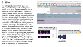 Editing
The editing software we chose to use was
Videopad and we began with creating a new
project so we could begin to understand how to
use this as although we have both used editing
software before, we had not used VideoPad. We
converted our song ‘Take Me To Church’ to an MP4
file meaning we could add the audio to the track.
We then added each of our video files separately
which we did by putting the SD card into an SD
card reader downloading them onto my computer.
From here, referring to the storyboard we linked
the clips cropping them individually moving them
to the song and leaving blank parts for areas we
were yet to film. We ensured especially for the
dancing, the editing ran as smoothly as possibly to
make the video look professional. For the first
chorus, we duplicated our clip of Freya and the
dancers as we felt although we storyboarded the
second part of the chorus to be stationary, we felt
for the dramatic element we wanted this didn’t
work. So, we decided on filming day three
 