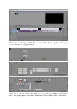 This is what the whole project looks life after it has been rendered. It is one large file and looks smart
and neat. It, really, can no longer be edited.
This is what the edited file looks like. It is slightly more messy and unorganised but comes together to
make a film opening. We had some troubles but it has finally come together and looks professional.
 