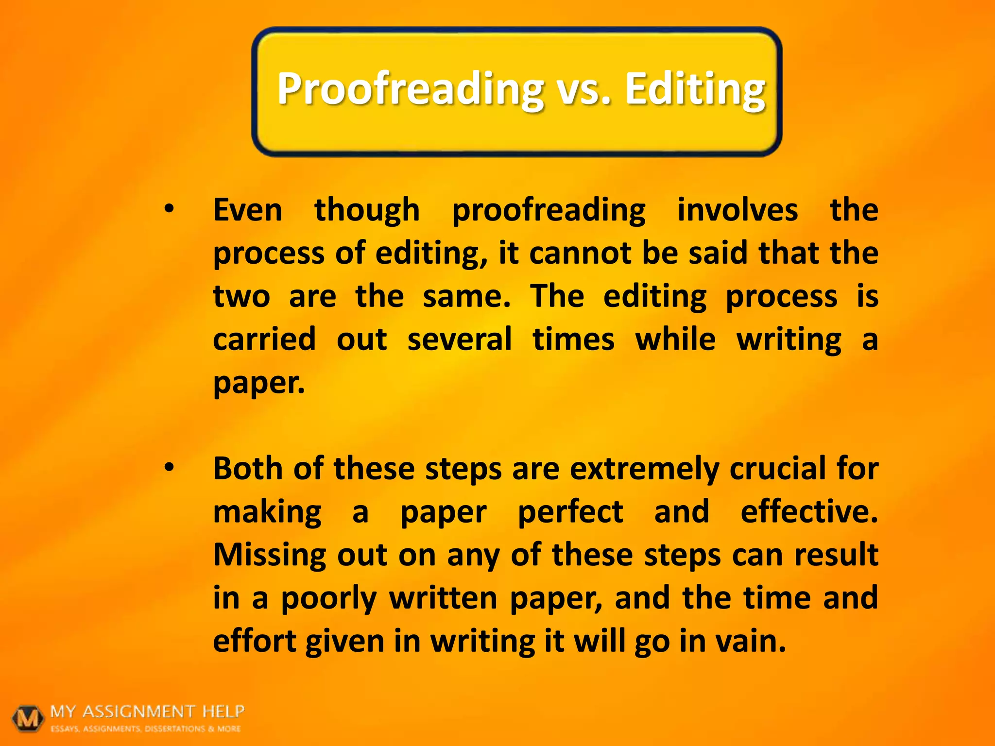 Proofreading vs. Editing
• Even though proofreading involves the
process of editing, it cannot be said that the
two are the same. The editing process is
carried out several times while writing a
paper.
• Both of these steps are extremely crucial for
making a paper perfect and effective.
Missing out on any of these steps can result
in a poorly written paper, and the time and
effort given in writing it will go in vain.
 