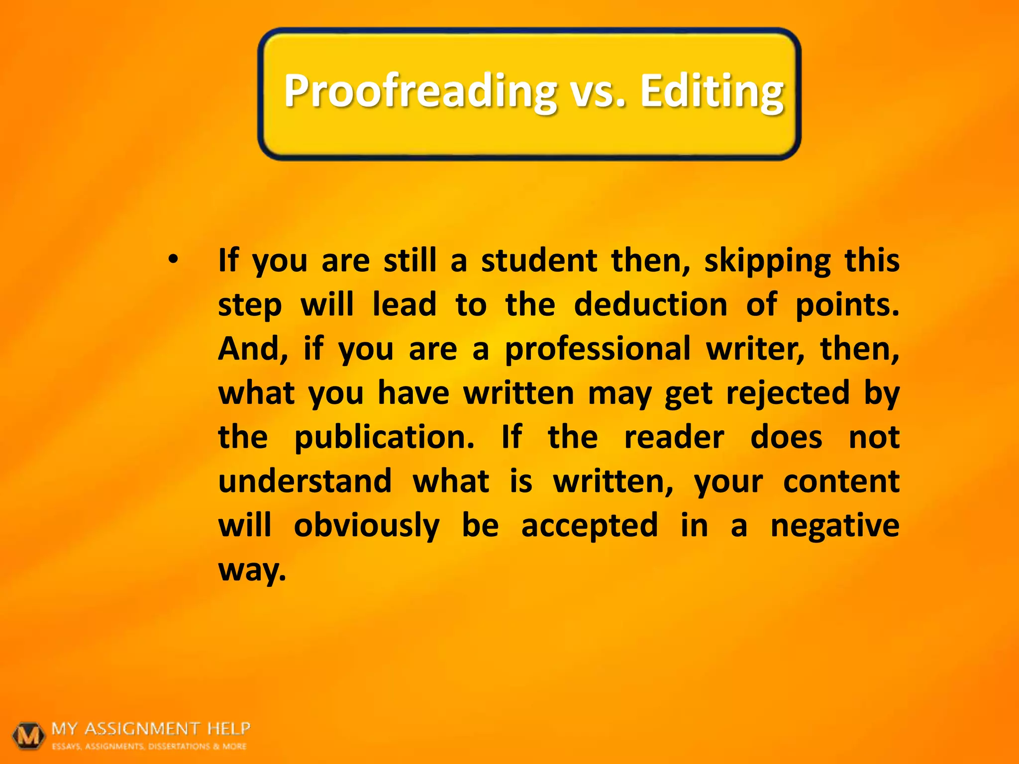 Proofreading vs. Editing
• If you are still a student then, skipping this
step will lead to the deduction of points.
And, if you are a professional writer, then,
what you have written may get rejected by
the publication. If the reader does not
understand what is written, your content
will obviously be accepted in a negative
way.
 